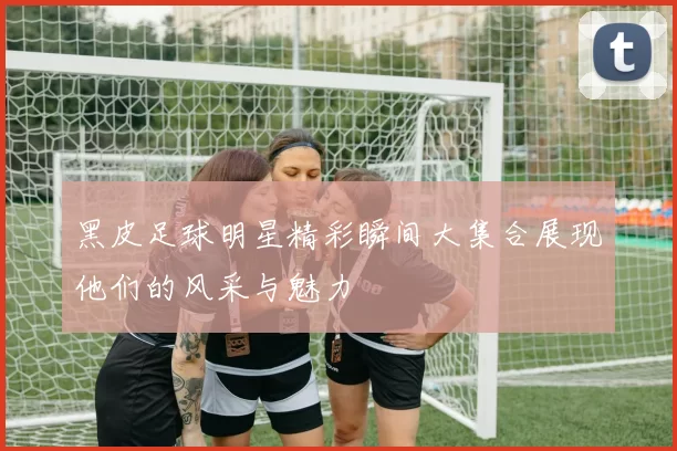 黑皮足球明星精彩瞬间大集合展现他们的风采与魅力