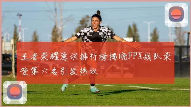 王者荣耀意识排行榜揭晓FPX战队荣登第六名引发热议