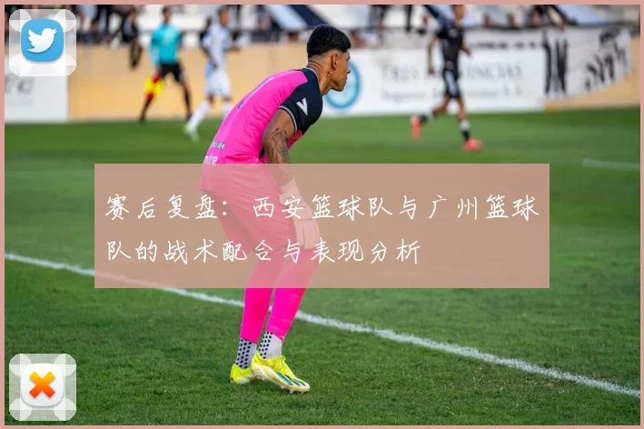 赛后复盘：西安篮球队与广州篮球队的战术配合与表现分析
