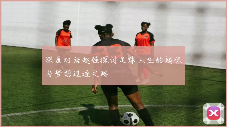 深度对话赵强探讨足球人生的起伏与梦想追逐之路