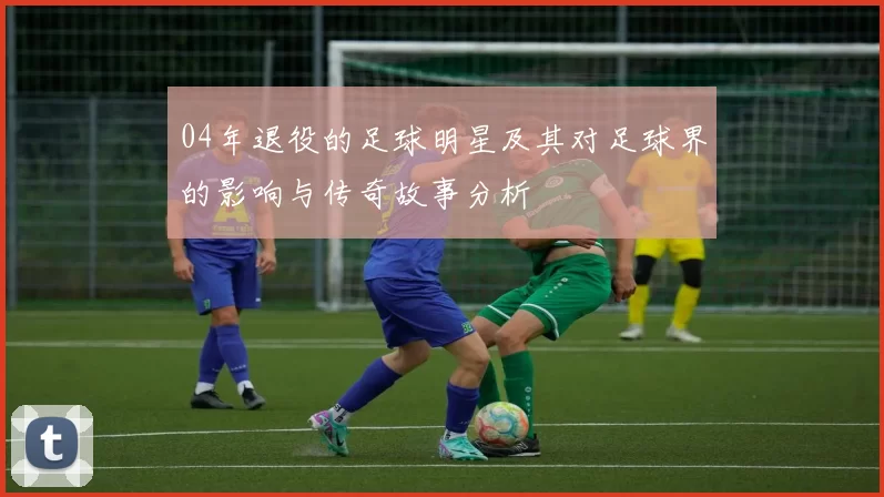 04年退役的足球明星及其对足球界的影响与传奇故事分析