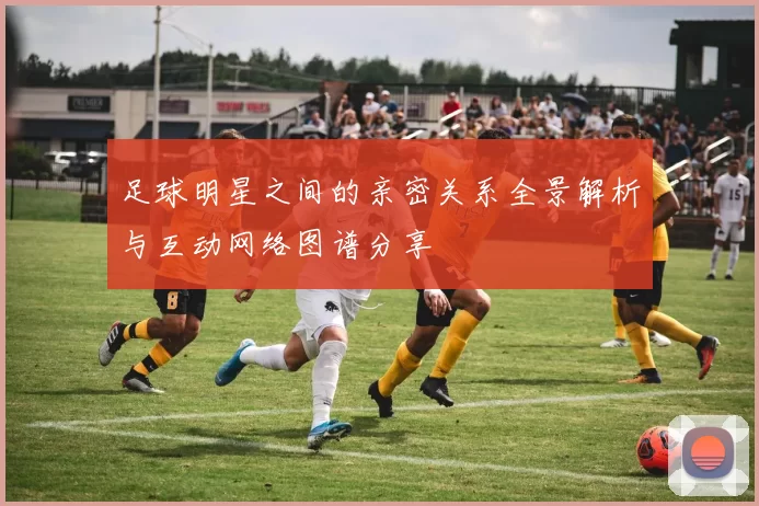 足球明星之间的亲密关系全景解析与互动网络图谱分享