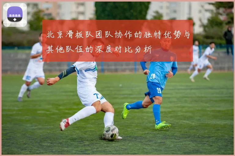 北京滑板队团队协作的独特优势与其他队伍的深度对比分析