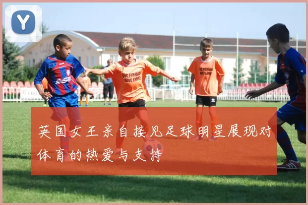 英国女王亲自接见足球明星展现对体育的热爱与支持