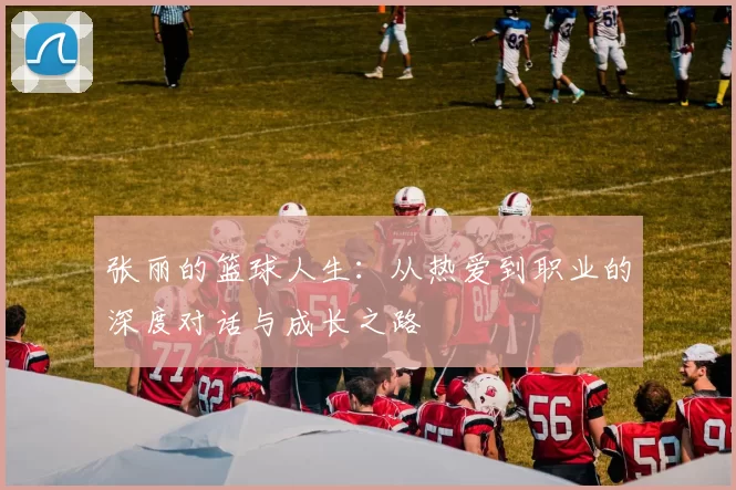 张丽的篮球人生：从热爱到职业的深度对话与成长之路