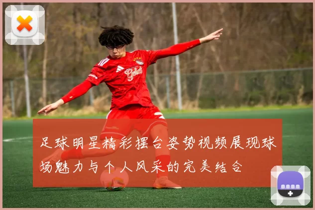 足球明星精彩摆台姿势视频展现球场魅力与个人风采的完美结合