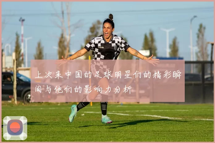上次来中国的足球明星们的精彩瞬间与他们的影响力分析