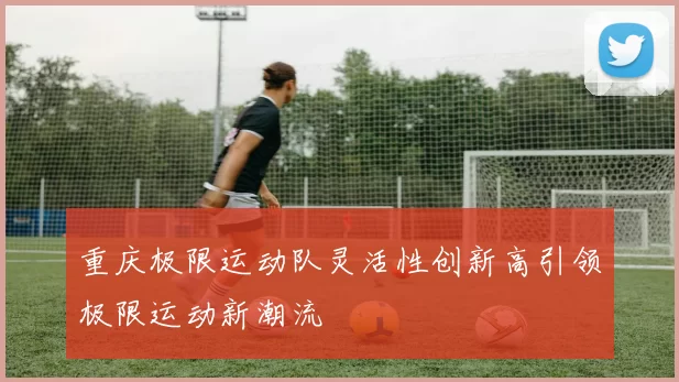 重庆极限运动队灵活性创新高引领极限运动新潮流