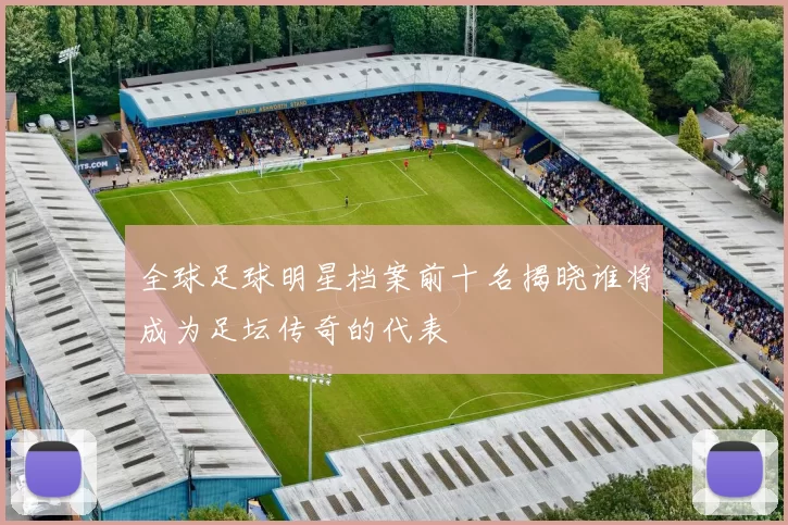 全球足球明星档案前十名揭晓谁将成为足坛传奇的代表