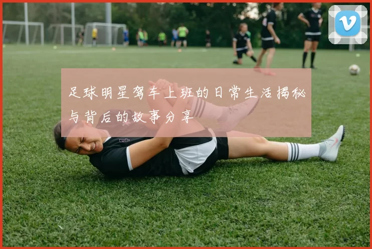 足球明星驾车上班的日常生活揭秘与背后的故事分享