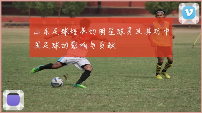 山东足球培养的明星球员及其对中国足球的影响与贡献