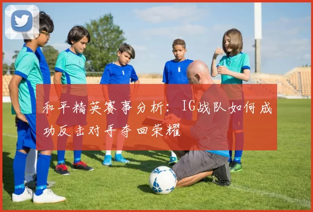 和平精英赛事分析：IG战队如何成功反击对手夺回荣耀