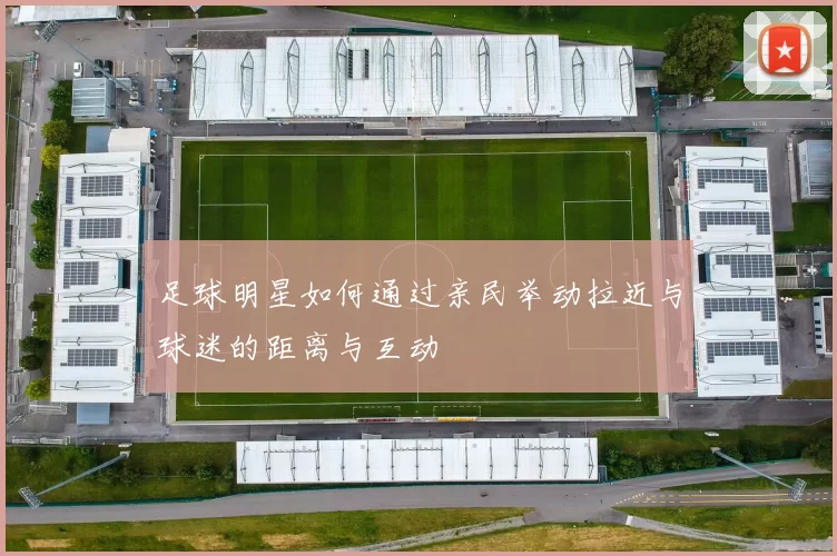 足球明星如何通过亲民举动拉近与球迷的距离与互动