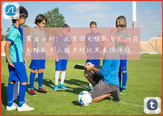 赛后分析：北京羽毛球队与广州羽毛球队个人能力对比及表现评估