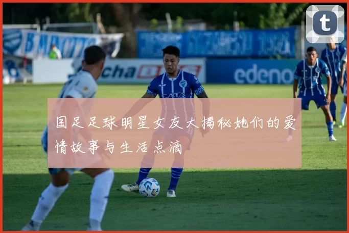 国足足球明星女友大揭秘她们的爱情故事与生活点滴