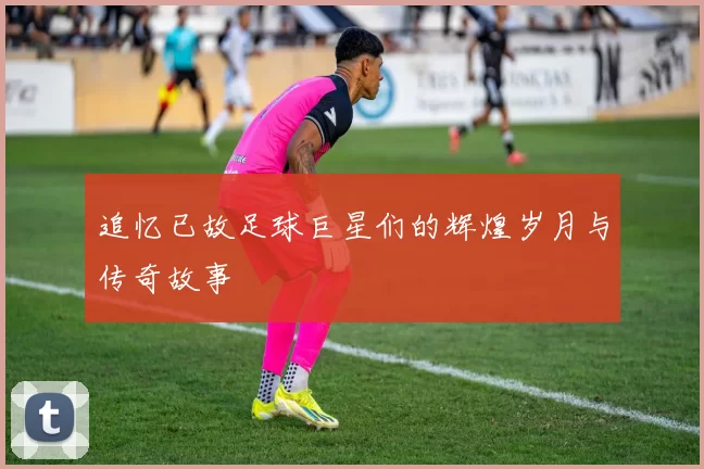 追忆已故足球巨星们的辉煌岁月与传奇故事