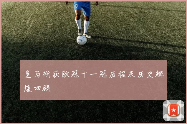 皇马斩获欧冠十一冠历程及历史辉煌回顾
