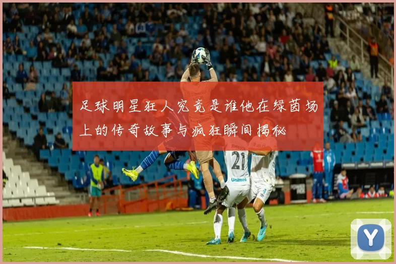 足球明星狂人究竟是谁他在绿茵场上的传奇故事与疯狂瞬间揭秘