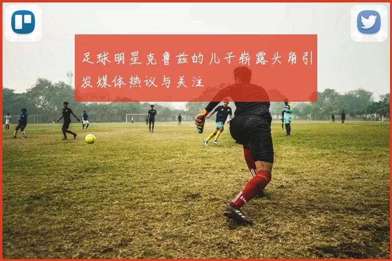 足球明星克鲁兹的儿子崭露头角引发媒体热议与关注