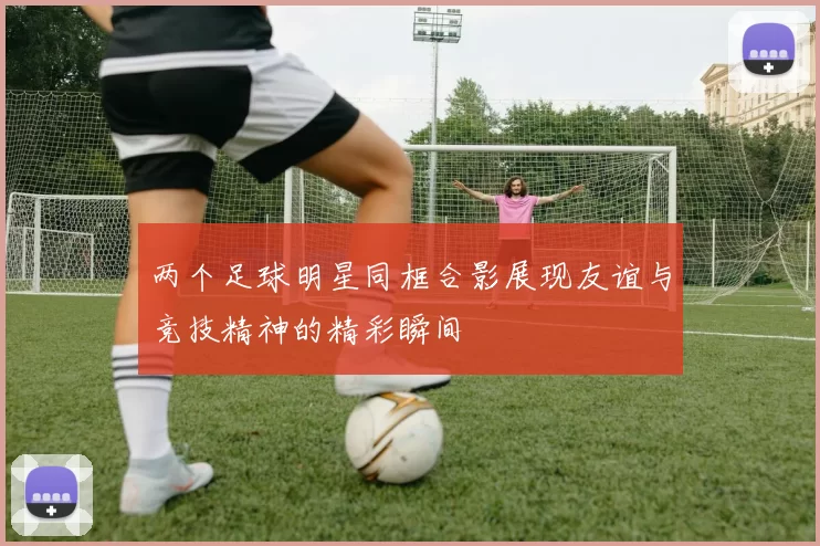 两个足球明星同框合影展现友谊与竞技精神的精彩瞬间