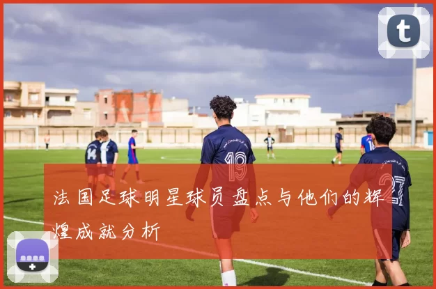 法国足球明星球员盘点与他们的辉煌成就分析