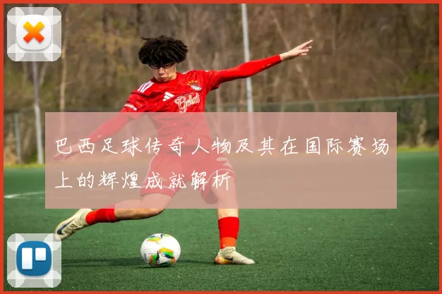 巴西足球传奇人物及其在国际赛场上的辉煌成就解析