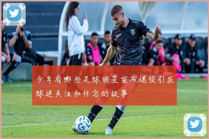 今年有哪些足球明星宣布退役引发球迷关注和怀念的故事