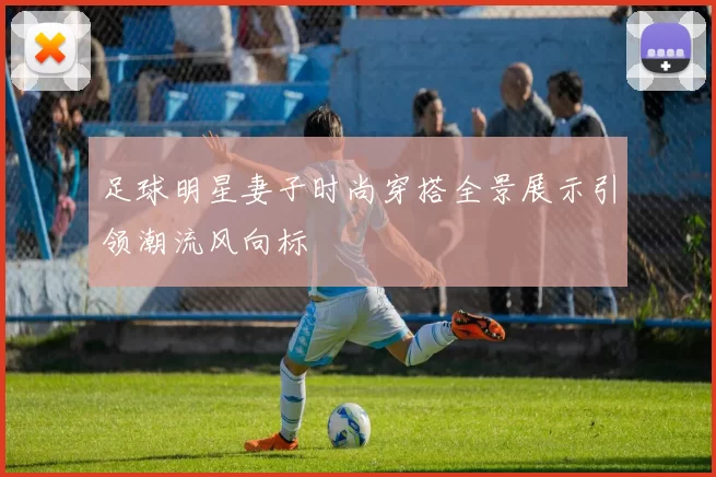 足球明星妻子时尚穿搭全景展示引领潮流风向标
