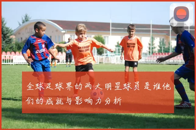 全球足球界的两大明星球员是谁他们的成就与影响力分析