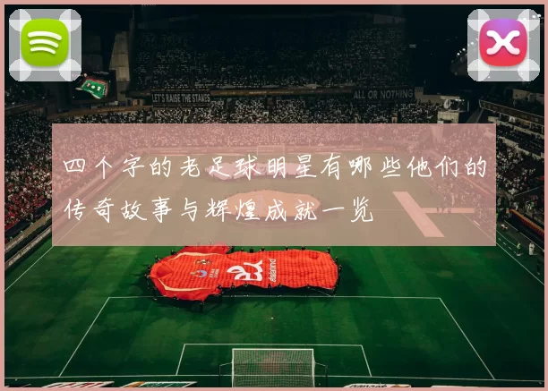 四个字的老足球明星有哪些他们的传奇故事与辉煌成就一览