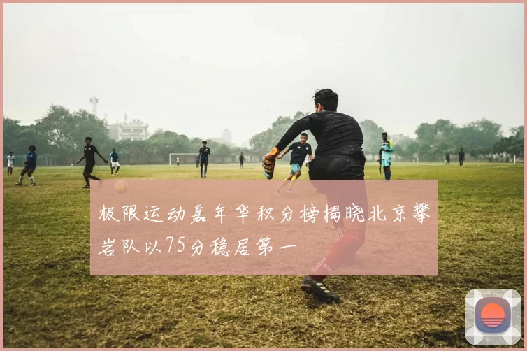 极限运动嘉年华积分榜揭晓北京攀岩队以75分稳居第一
