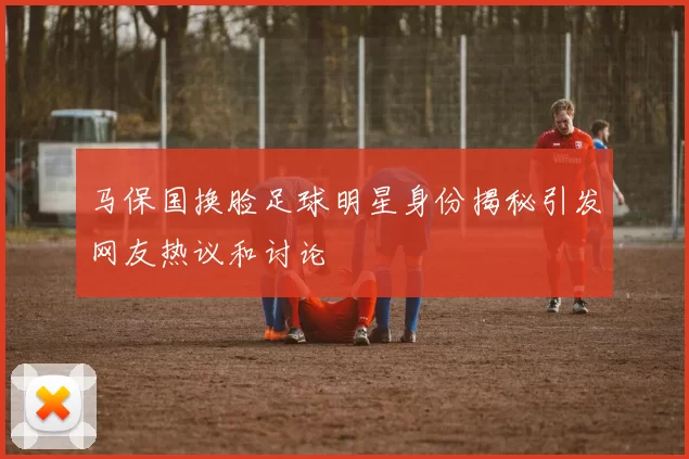 马保国换脸足球明星身份揭秘引发网友热议和讨论