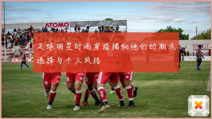 足球明星时尚穿搭揭秘他们的潮流选择与个人风格