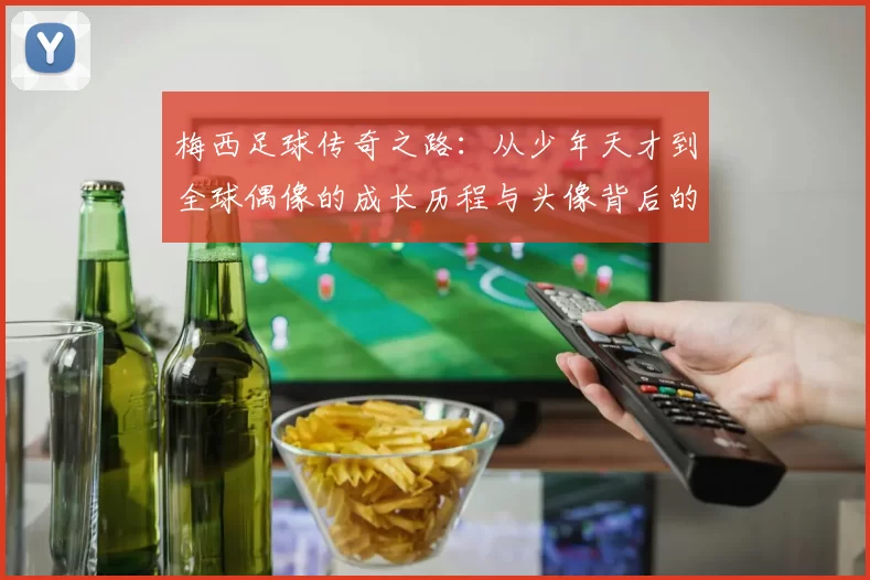 梅西足球传奇之路：从少年天才到全球偶像的成长历程与头像背后的故事