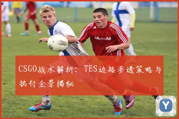 CSGO战术解析：TES边路渗透策略与执行全景揭秘