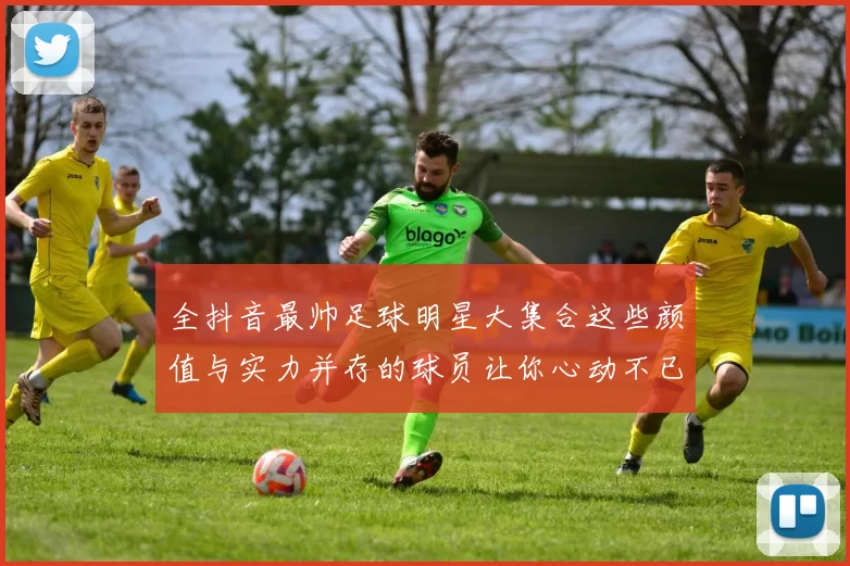 全抖音最帅足球明星大集合这些颜值与实力并存的球员让你心动不已