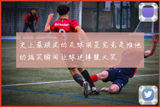 史上最顽皮的足球明星究竟是谁他的搞笑瞬间让球迷捧腹大笑
