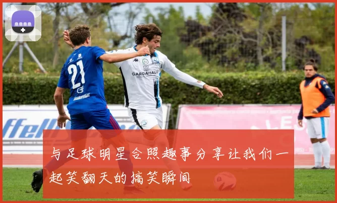 与足球明星合照趣事分享让我们一起笑翻天的搞笑瞬间