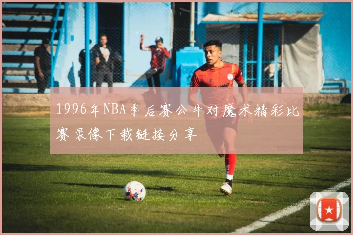 1996年NBA季后赛公牛对魔术精彩比赛录像下载链接分享