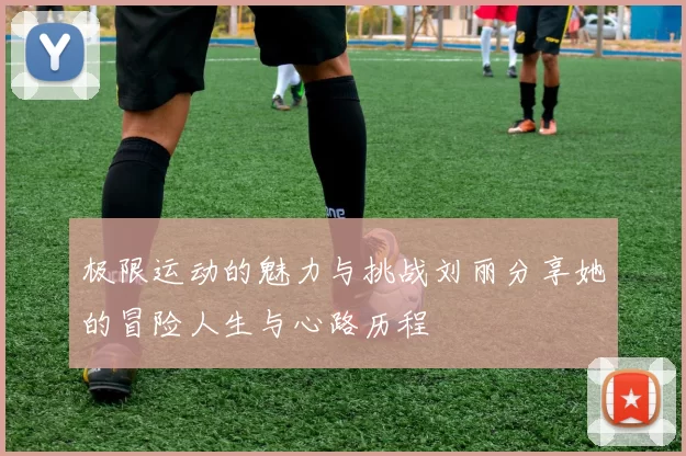 极限运动的魅力与挑战刘丽分享她的冒险人生与心路历程