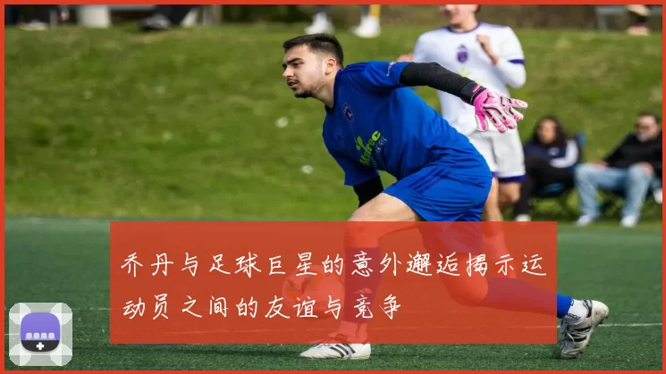 乔丹与足球巨星的意外邂逅揭示运动员之间的友谊与竞争