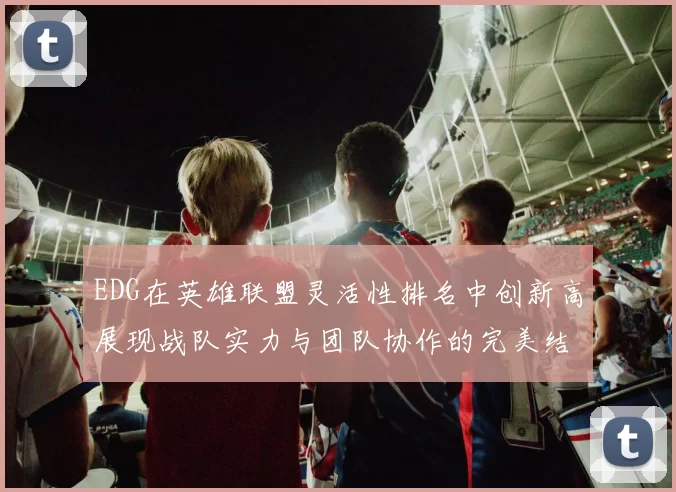 EDG在英雄联盟灵活性排名中创新高展现战队实力与团队协作的完美结合