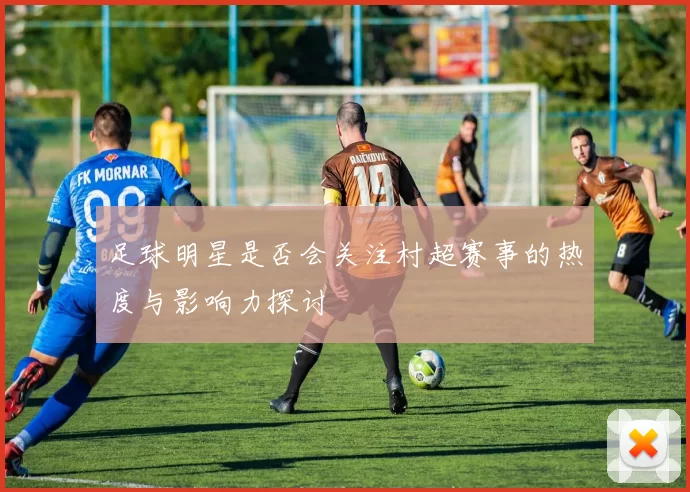 足球明星是否会关注村超赛事的热度与影响力探讨
