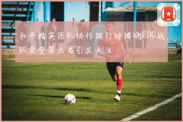 和平精英团队协作排行榜揭晓EDG战队荣登第九名引发关注