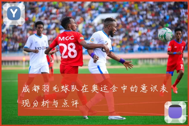 成都羽毛球队在奥运会中的意识表现分析与点评