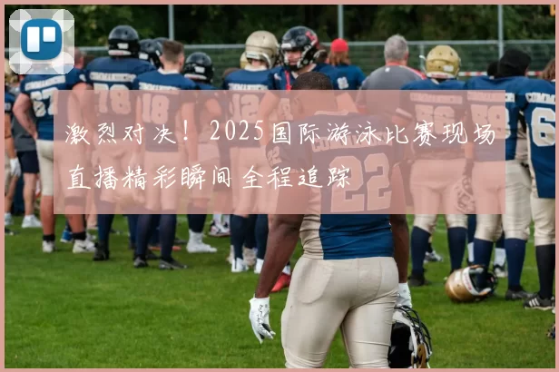 激烈对决！2025国际游泳比赛现场直播精彩瞬间全程追踪