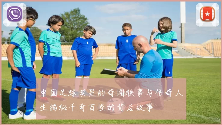 中国足球明星的奇闻轶事与传奇人生揭秘千奇百怪的背后故事