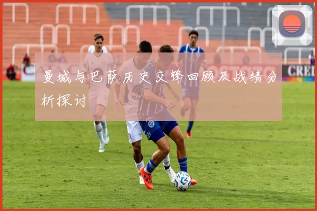 曼城与巴萨历史交锋回顾及战绩分析探讨