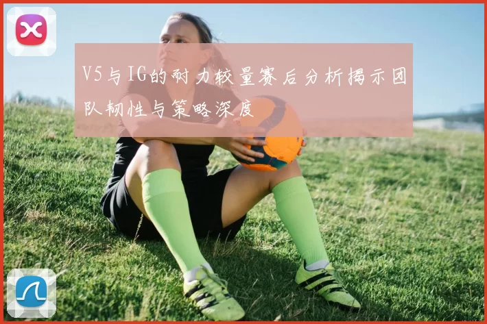 V5与IG的耐力较量赛后分析揭示团队韧性与策略深度