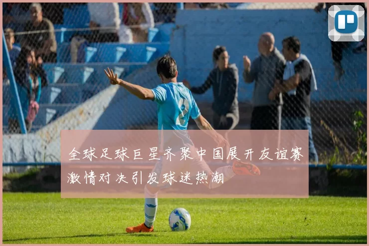 全球足球巨星齐聚中国展开友谊赛激情对决引发球迷热潮